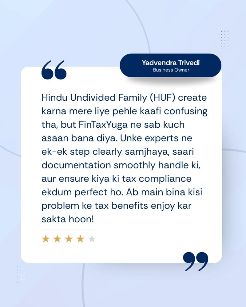 Home 7 Hindu Undivided Family (HUF) create karna mere liye pehle kaafi confusing tha, but FinTaxYuga ne sab kuch asaan bana diya. Unke experts ne ek-ek step clearly samjhaya, saari documentation smoothly handle ki, aur ensure kiya ki tax compliance ekdum perfect ho. Ab main bina kisi problem ke tax benefits enjoy kar sakta hoon!